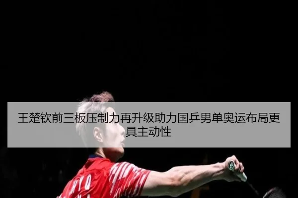王楚钦前三板压制力再升级助力国乒男单奥运布局更具主动性